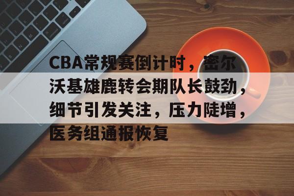 爱游戏体育-包含CBA常规赛倒计时，密尔沃基雄鹿转会期队长鼓劲，细节引发关注，压力陡增，医务组通报恢复的词条